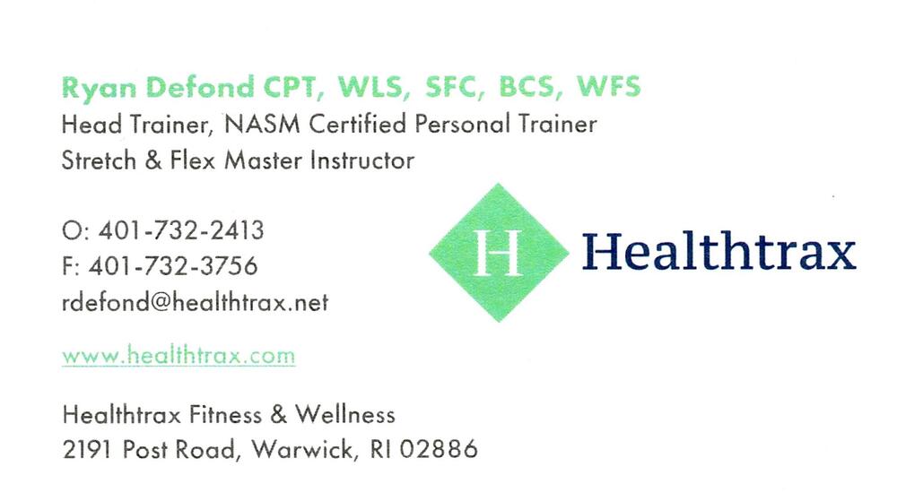 Healthtrax Fitness
<strong>Ryan Defond</strong> — CPT, WLS, SFC, BCS, WFS; Head Trainer; NASM Certified Personal Trainer; Stretch & Flex Master Instructor<br />Healthtrax Fitness<br />2191 Post Road, Warwick, RI, 02886<br />401-732-2413<br />[url=tel:+14017322413][img]https://izadex.net/themes/izadex/images/contact-phone.png?v=254g71&izphone=tel%3A%2B14017322413[/img][/url] [url=https://www.healthtrax.com][img]https://izadex.net/themes/izadex/images/contact-web.png?v=254g71[/img][/url] [url=mailto:rdefond@healthtrax.net][img]https://izadex.net/themes/izadex/images/contact-email.png?v=254g71&izemail=rdefond%40healthtrax.net[/img][/url]
Keywords: Ryan Defond Healthtrax Fitness CPT, WLS, SFC, BCS, WFS; Head Trainer; NASM Certified Personal Trainer; Stretch & Flex Master Instructor 401-732-2413 rdefond@healthtrax.net https://www.healthtrax.com 2191 Post Road Warwick RI 02886