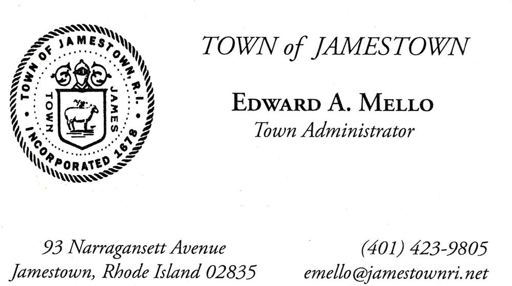 Town of Jamestown
<strong>Edward A. Mello</strong> — Town Administrator<br />Town of Jamestown<br />93 Narragansett Avenue, Jamestown, RI, 02835<br />401-423-9805<br />[url=tel:+14014239805][img]https://izadex.net/themes/izadex/images/contact-phone.png?v=254g71&izphone=tel%3A%2B14014239805[/img][/url] [url=mailto:emello@jamestownri.net][img]https://izadex.net/themes/izadex/images/contact-email.png?v=254g71&izemail=emello%40jamestownri.net[/img][/url]
Keywords: Edward A. Mello Town of Jamestown Town Administrator 401-423-9805 emello@jamestownri.net 93 Narragansett Avenue Jamestown RI 02835