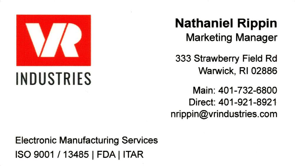 VR Industries
<strong>Nathaniel Rippin</strong> — Marketing Manager<br />VR Industries<br />333 Strawberry Field Rd, Warwick, RI, 02886<br />401-732-6800 main; 401-921-8921 direct<br />[url=tel:40173268004019218921][img]https://izadex.net/themes/izadex/images/contact-phone.png?v=254g71&izphone=tel%3A40173268004019218921[/img][/url] [url=mailto:nrippin@vrindustries.com][img]https://izadex.net/themes/izadex/images/contact-email.png?v=254g71&izemail=nrippin%40vrindustries.com[/img][/url]
Keywords: Nathaniel Rippin VR Industries Marketing Manager 401-732-6800 main; 401-921-8921 direct nrippin@vrindustries.com 333 Strawberry Field Rd Warwick RI 02886 electronic manufacturing services; EMS; ISO 9001; ISO 13485; FDA; ITAR; manufacturing