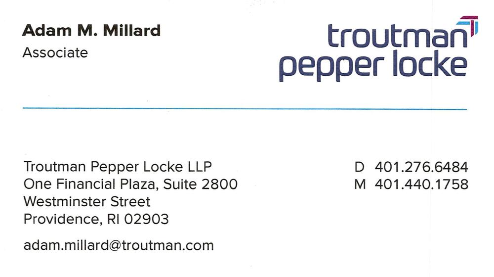 Troutman Pepper Locke LLP
<strong>Adam M. Millard</strong> — Associate<br />Troutman Pepper Locke LLP<br />One Financial Plaza, Suite 2800, Westminster Street, Providence, RI, 02903<br />401-276-6484 direct; 401-440-1758 mobile<br />[url=tel:40127664844014401758][img]https://izadex.net/themes/izadex/images/contact-phone.png?v=254g71&izphone=tel%3A40127664844014401758[/img][/url] [url=https://troutman.com][img]https://izadex.net/themes/izadex/images/contact-web.png?v=254g71[/img][/url] [url=mailto:adam.millard@troutman.com][img]https://izadex.net/themes/izadex/images/contact-email.png?v=254g71&izemail=adam.millard%40troutman.com[/img][/url]
Keywords: Adam M. Millard Troutman Pepper Locke LLP Associate 401-276-6484 direct; 401-440-1758 mobile adam.millard@troutman.com https://troutman.com One Financial Plaza, Suite 2800, Westminster Street Providence RI 02903 attorney; Legal; law firm; associa