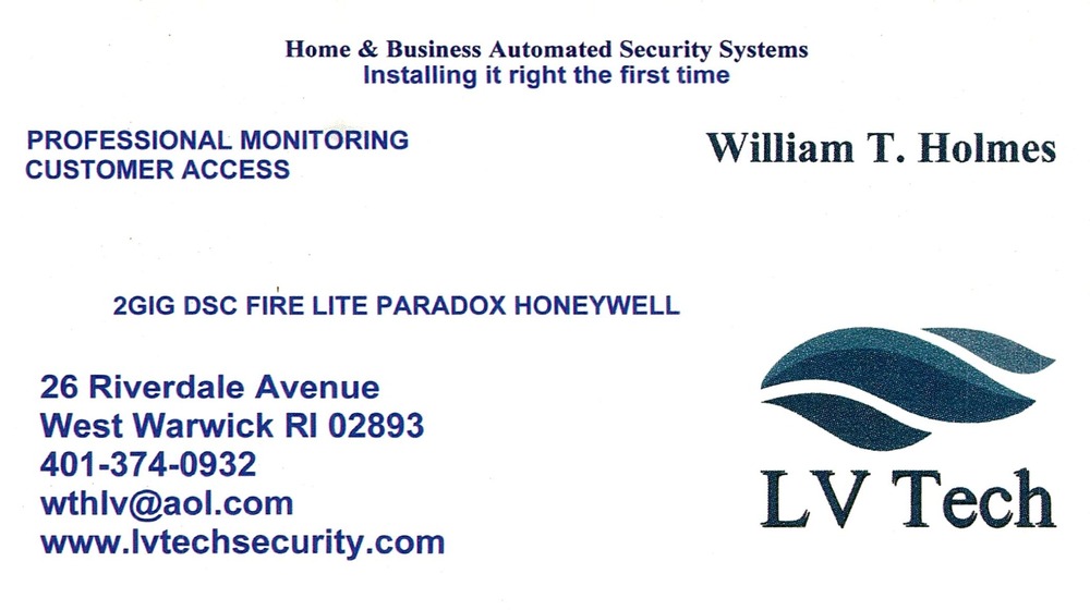 LV Tech
<strong>William T. Holmes</strong><br />LV Tech<br />26 Riverdale Avenue, West Warwick, RI, 02893<br />401-374-0932<br />[url=tel:+14013740932][img]https://izadex.net/themes/izadex/images/contact-phone.png?v=254g71&izphone=tel%3A%2B14013740932[/img][/url] [url=https://www.lvtechsecurity.com][img]https://izadex.net/themes/izadex/images/contact-web.png?v=254g71[/img][/url] [url=mailto:wthlv@aol.com][img]https://izadex.net/themes/izadex/images/contact-email.png?v=254g71&izemail=wthlv%40aol.com[/img][/url]
Keywords: William T. Holmes LV Tech 401-374-0932 wthlv@aol.com https://www.lvtechsecurity.com 26 Riverdale Avenue West Warwick RI 02893 home security; business security; automated security systems; professional monitoring; customer access; 2GIG; DSC; Fire Lite; Par