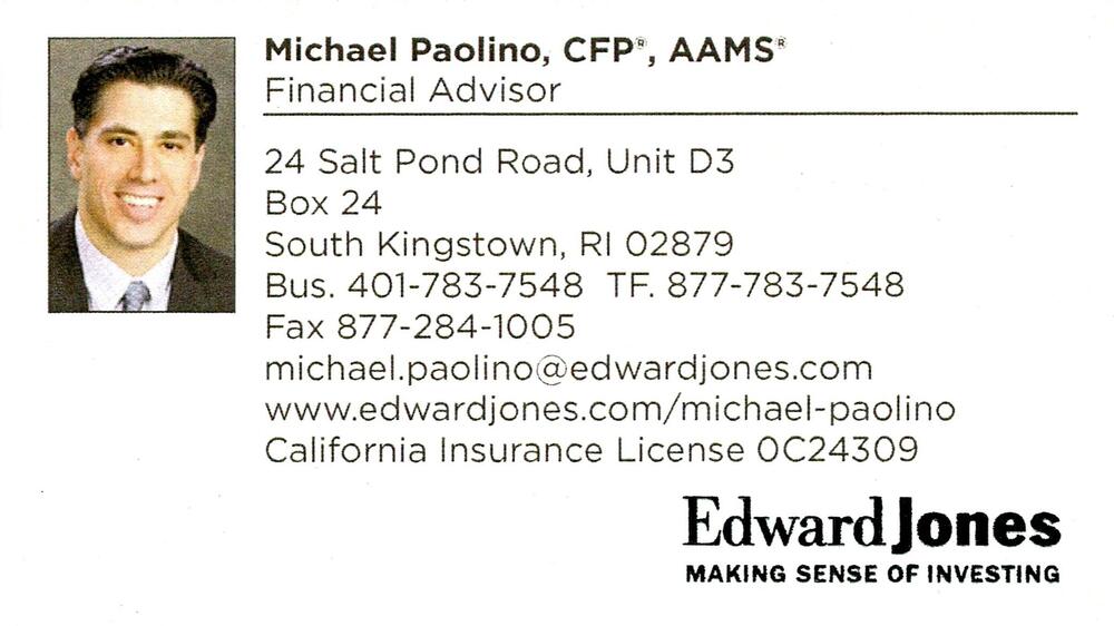 Edward Jones
<strong>Michael Paolino, CFP, AAMS</strong> — Financial Advisor<br />Edward Jones<br />24 Salt Pond Road, Unit D3, Box 24, South Kingstown, RI, 02879<br />401-783-7548 / 877-783-7548<br />[url=tel:40178375488777837548][img]https://izadex.net/themes/izadex/images/contact-phone.png?v=254g71&izphone=tel%3A40178375488777837548[/img][/url] [url=https://www.edwardjones.com/michael-paolino][img]https://izadex.net/themes/izadex/images/contact-web.png?v=254g71[/img][/url] [url=mailto:michael.paolino@edwardjones.com][img]https://izadex.net/themes/izadex/images/contact-email.png?v=254g71&izemail=michael.paolino%40edwardjones.com[/img][/url]
Keywords: Michael Paolino, CFP, AAMS Edward Jones Financial Advisor 401-783-7548 / 877-783-7548 michael.paolino@edwardjones.com https://www.edwardjones.com/michael-paolino 24 Salt Pond Road, Unit D3, Box 24 South Kingstown RI 02879