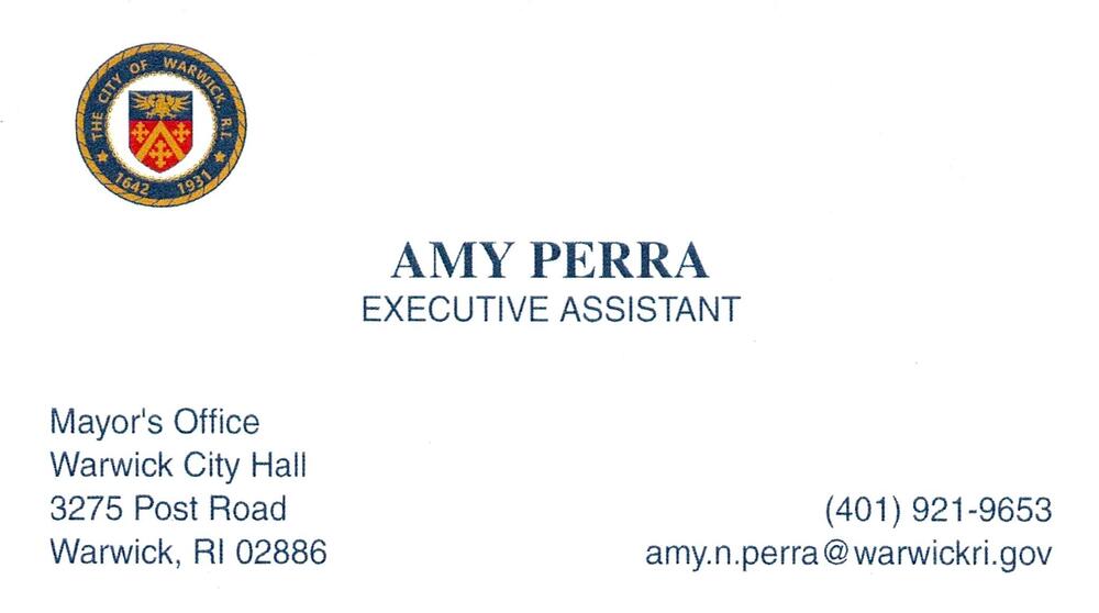City of Warwick Mayor's Office
<strong>Amy Perra</strong> — Executive Assistant<br />City of Warwick Mayor's Office<br />3275 Post Road, Warwick, RI, 02886<br />401-921-9653<br />[url=tel:+14019219653][img]https://izadex.net/themes/izadex/images/contact-phone.png?v=254g71&izphone=tel%3A%2B14019219653[/img][/url] [url=mailto:amy.n.perra@warwickri.gov][img]https://izadex.net/themes/izadex/images/contact-email.png?v=254g71&izemail=amy.n.perra%40warwickri.gov[/img][/url]
Keywords: Amy Perra City of Warwick Mayor's Office Executive Assistant 401-921-9653 amy.n.perra@warwickri.gov 3275 Post Road Warwick RI 02886