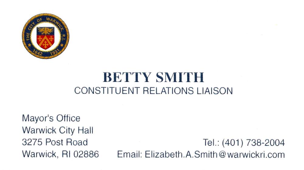 City of Warwick Mayor's Office
<strong>Betty Smith</strong> — Constituent Relations Liaison<br />City of Warwick Mayor's Office<br />3275 Post Road, Warwick, RI, 02886<br />401-738-2004<br />[url=tel:+14017382004][img]https://izadex.net/themes/izadex/images/contact-phone.png?v=254g71&izphone=tel%3A%2B14017382004[/img][/url] [url=mailto:Elizabeth.A.Smith@warwickri.com][img]https://izadex.net/themes/izadex/images/contact-email.png?v=254g71&izemail=Elizabeth.A.Smith%40warwickri.com[/img][/url]
Keywords: Betty Smith City of Warwick Mayor's Office Constituent Relations Liaison 401-738-2004 Elizabeth.A.Smith@warwickri.com 3275 Post Road Warwick RI 02886