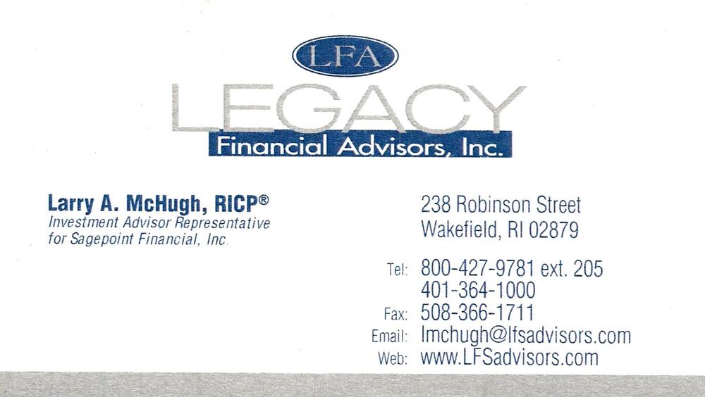 Legacy Financial Advisors, Inc.
<strong>Larry A. McHugh, RICP</strong> — Investment Advisor Representative for Sagepoint Financial, Inc.<br />Legacy Financial Advisors, Inc.<br />238 Robinson Street, Wakefield, RI, 02879<br />800-427-9781 ext. 205 / 401-364-1000<br />[url=tel:80042797812054013641000][img]https://izadex.net/themes/izadex/images/contact-phone.png?v=254g71&izphone=tel%3A80042797812054013641000[/img][/url] [url=https://www.LFSadvisors.com][img]https://izadex.net/themes/izadex/images/contact-web.png?v=254g71[/img][/url] [url=mailto:lmchugh@lfsadvisors.com][img]https://izadex.net/themes/izadex/images/contact-email.png?v=254g71&izemail=lmchugh%40lfsadvisors.com[/img][/url]
Keywords: Larry A. McHugh, RICP Legacy Financial Advisors, Inc. Investment Advisor Representative for Sagepoint Financial, Inc. 800-427-9781 ext. 205 / 401-364-1000 lmchugh@lfsadvisors.com https://www.LFSadvisors.com 238 Robinson Street Wakefield RI 02879