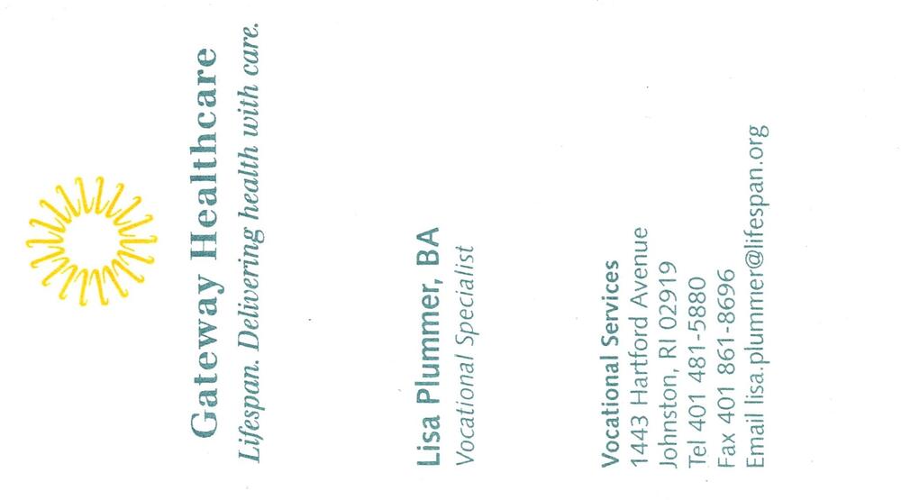 Gateway Healthcare
<strong>Lisa Plummer, BA</strong> — Vocational Specialist<br />Gateway Healthcare<br />1443 Hartford Avenue, Johnston, RI, 02919<br />401-481-5880<br />[url=tel:+14014815880][img]https://izadex.net/themes/izadex/images/contact-phone.png?v=254g71&izphone=tel%3A%2B14014815880[/img][/url] [url=mailto:lisa.plummer@lifespan.org][img]https://izadex.net/themes/izadex/images/contact-email.png?v=254g71&izemail=lisa.plummer%40lifespan.org[/img][/url]
Keywords: Lisa Plummer, BA Gateway Healthcare Vocational Specialist 401-481-5880 lisa.plummer@lifespan.org 1443 Hartford Avenue Johnston RI 02919