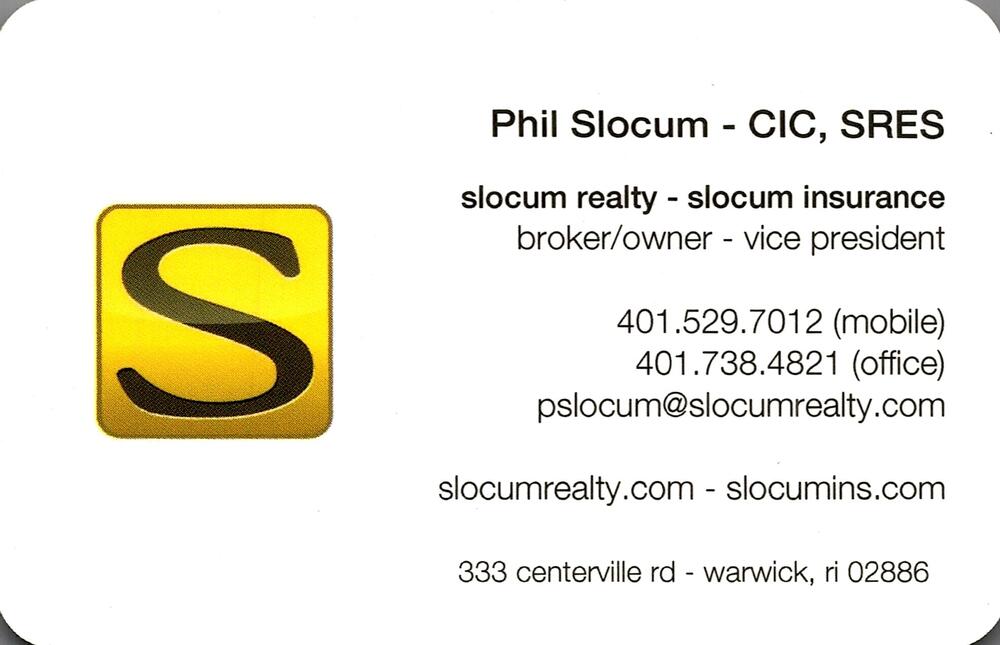 Slocum Realty / Slocum Insurance
<strong>Phil Slocum</strong> — Broker/Owner; Vice President<br />Slocum Realty / Slocum Insurance<br />333 Centerville Rd, Warwick, RI, 02886<br />401-529-7012 mobile; 401-738-4821 office<br />[url=tel:40152970124017384821][img]https://izadex.net/themes/izadex/images/contact-phone.png?v=254g71&izphone=tel%3A40152970124017384821[/img][/url] [url=mailto:pslocum@slocumrealty.com][img]https://izadex.net/themes/izadex/images/contact-email.png?v=254g71&izemail=pslocum%40slocumrealty.com[/img][/url]
Keywords: Phil Slocum Slocum Realty / Slocum Insurance Broker/Owner; Vice President 401-529-7012 mobile; 401-738-4821 office pslocum@slocumrealty.com https://slocumrealty.com; slocumins.com 333 Centerville Rd Warwick RI 02886